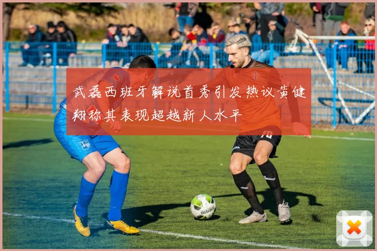 武磊西班牙解说首秀引发热议黄健翔称其表现超越新人水平