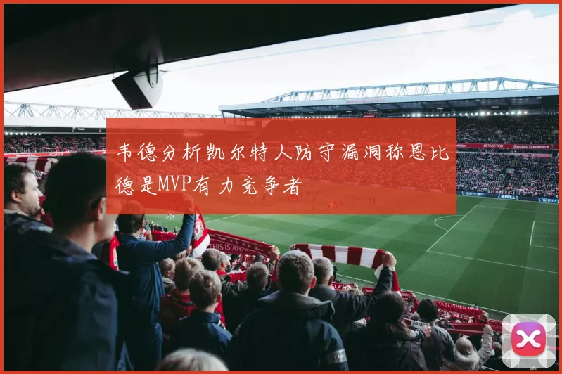 韦德分析凯尔特人防守漏洞称恩比德是MVP有力竞争者
