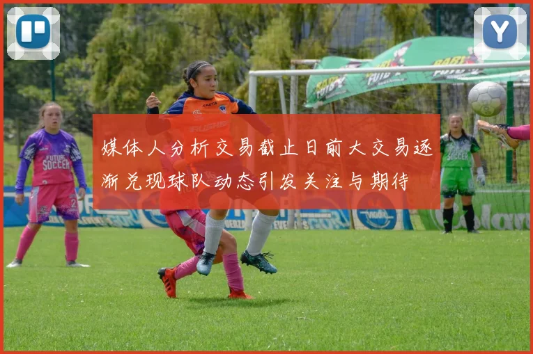 媒体人分析交易截止日前大交易逐渐兑现球队动态引发关注与期待