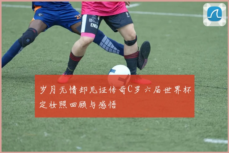 岁月无情却见证传奇C罗六届世界杯定妆照回顾与感悟