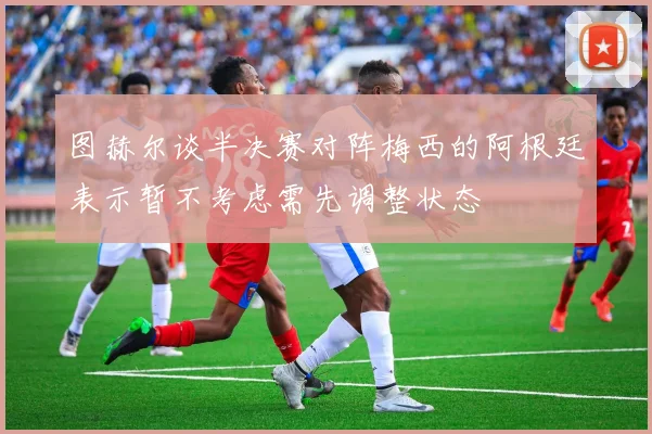 图赫尔谈半决赛对阵梅西的阿根廷表示暂不考虑需先调整状态