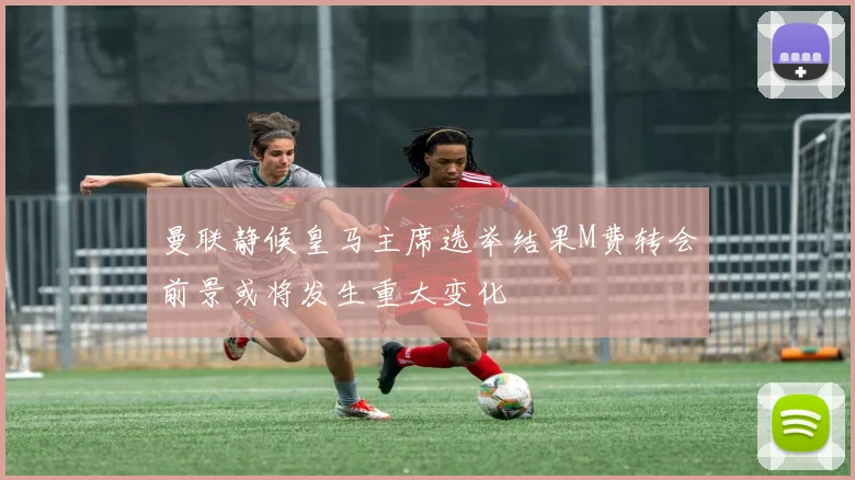 曼联静候皇马主席选举结果M费转会前景或将发生重大变化