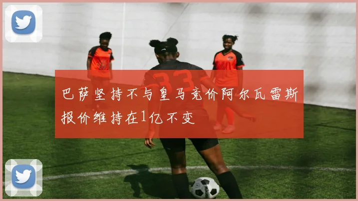 巴萨坚持不与皇马竞价阿尔瓦雷斯报价维持在1亿不变