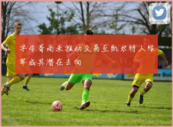 字母哥尚未推动交易至凯尔特人绿军成其潜在去向