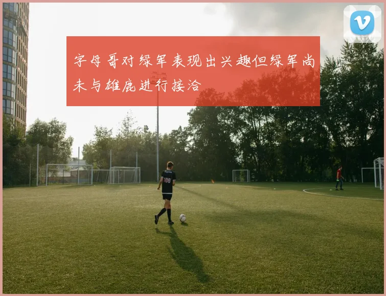 字母哥对绿军表现出兴趣但绿军尚未与雄鹿进行接洽
