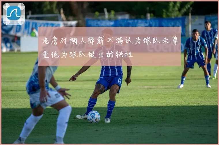 老詹对湖人降薪不满认为球队未尊重他为球队做出的牺牲
