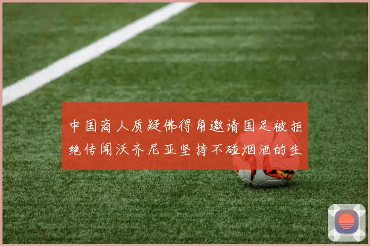 中国商人质疑佛得角邀请国足被拒绝传闻沃齐尼亚坚持不碰烟酒的生活方式