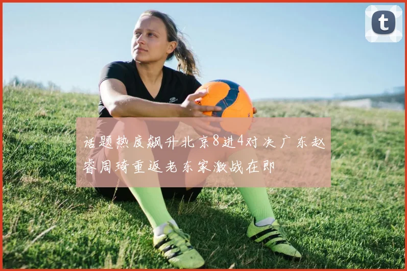 话题热度飙升北京8进4对决广东赵睿周琦重返老东家激战在即