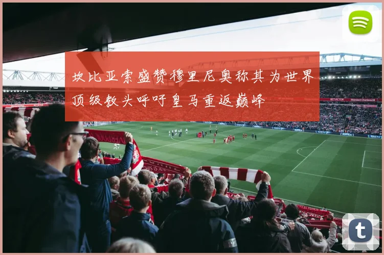 坎比亚索盛赞穆里尼奥称其为世界顶级教头呼吁皇马重返巅峰