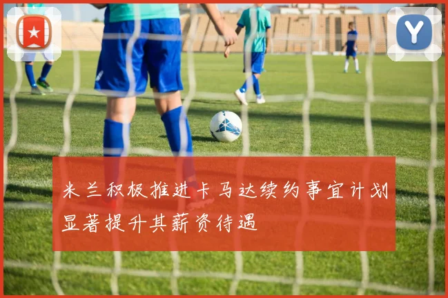 米兰积极推进卡马达续约事宜计划显著提升其薪资待遇
