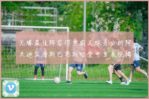 无缘最佳阵容得票前五球员分析阿夫迪亚唐斯巴恩斯哈登申京表现揭秘