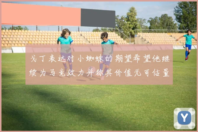 戈丁表达对小蜘蛛的期望希望他继续为马竞效力并称其价值无可估量