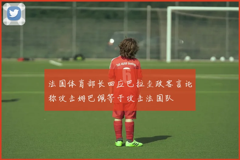 法国体育部长回应巴拉圭政客言论称攻击姆巴佩等于攻击法国队