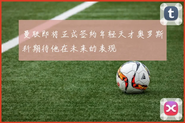 曼联即将正式签约年轻天才奥罗斯科期待他在未来的表现