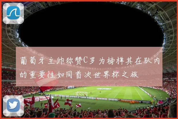 葡萄牙主帅称赞C罗为榜样其在队内的重要性如同首次世界杯之旅