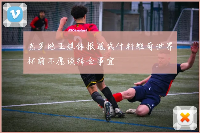 克罗地亚媒体报道武什科维奇世界杯前不愿谈转会事宜