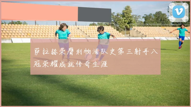 萨拉赫荣膺利物浦队史第三射手八冠荣耀成就传奇生涯